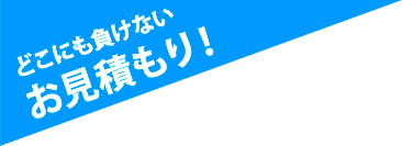 どこにも負けないお見積り！